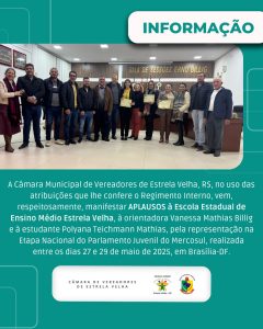 A Câmara Municipal de Vereadores de Estrela Velha, RS, no uso de suas atribuições que lhe confere o regimento interno, vem, manifestar Aplauso à Escola Estadual de Ensino Médio Estrela Velha, à orientadora Vanessa Mathias Billig e à estudante Polyana Teichmann Mathias, pela participação destacada na Etapa Nacional do Parlamento Juvenil do Mercosul.